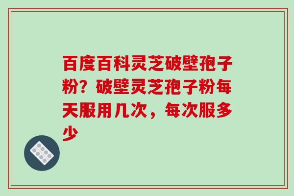 百度百科灵芝破壁孢子粉?破壁灵芝孢子粉每天服用几次,每次服多少 百度百科灵芝破壁孢子粉?破壁灵芝孢子粉每天服用几次,每次服多少