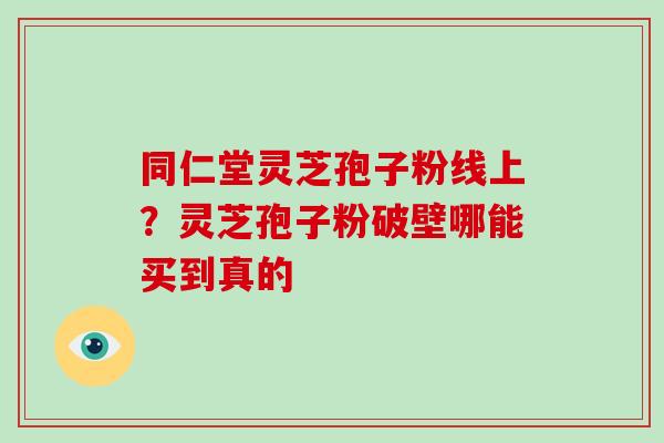 同仁堂灵芝孢子粉线上？灵芝孢子粉破壁哪能买到真的