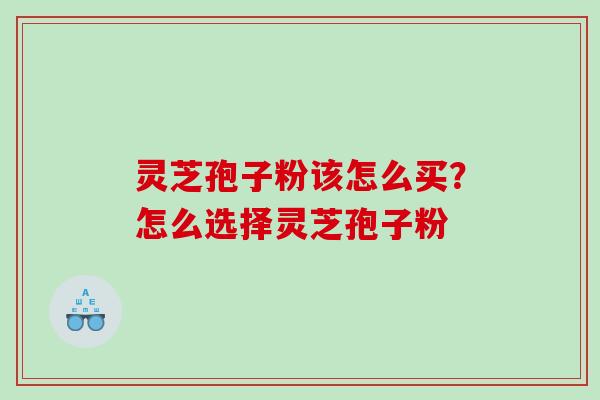灵芝孢子粉该怎么买?怎么选择灵芝孢子粉 灵芝孢子粉该怎么买?怎么选择灵芝孢子粉