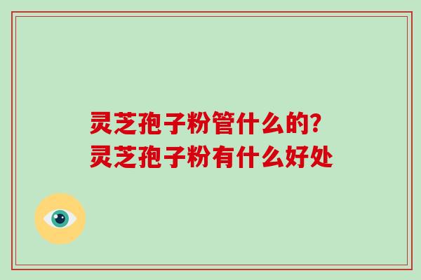 灵芝孢子粉管什么的?灵芝孢子粉有什么好处 灵芝孢子粉管什么的?灵芝孢子粉有什么好处