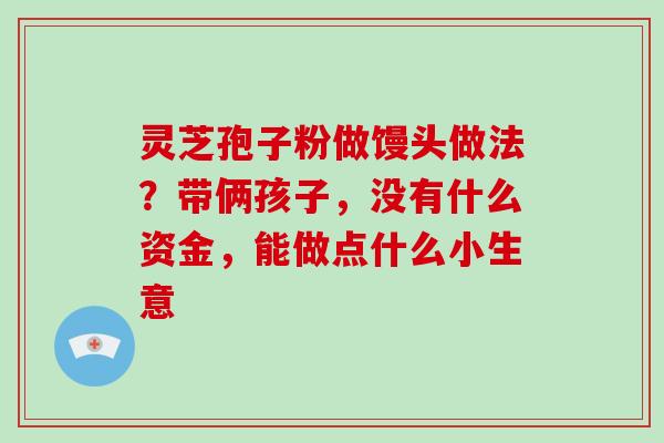 灵芝孢子粉做馒头做法?带俩孩子,没有什么资金,能做点什么小生意 灵芝孢子粉做馒头做法?带俩孩子,没有什么资金,能做点什么小生意