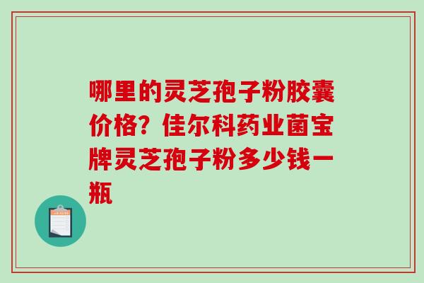 哪里的灵芝孢子粉胶囊价格?佳尔科药业菌宝牌灵芝孢子粉多少钱一瓶 哪里的灵芝孢子粉胶囊价格?佳尔科药业菌宝牌灵芝孢子粉多少钱一瓶