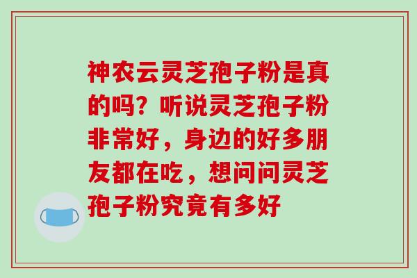 神农云灵芝孢子粉是真的吗?听说灵芝孢子粉非常好,身边的好多朋友都在吃,想问问灵芝孢子粉究竟有多好 神农云灵芝孢子粉是真的吗?听说灵芝孢子粉非常好,身边的好多朋友都在吃,想问问灵芝孢子粉究竟有多好
