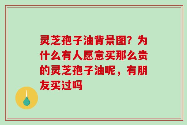 灵芝孢子油背景图？为什么有人愿意买那么贵的灵芝孢子油呢，有朋友买过吗