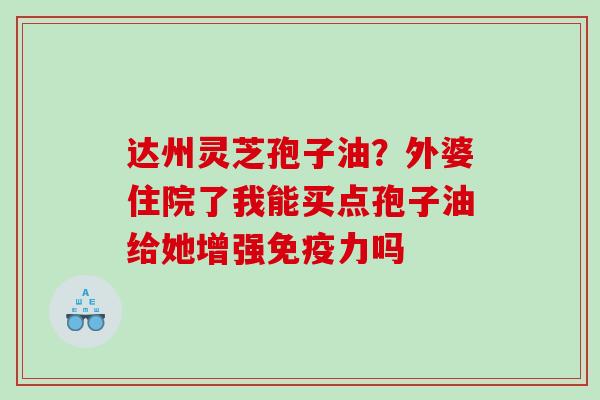 达州灵芝孢子油？外婆住院了我能买点孢子油给她增强免疫力吗