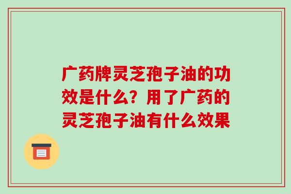 广药牌灵芝孢子油的功效是什么?用了广药的灵芝孢子油有什么效果 广药牌灵芝孢子油的功效是什么?用了广药的灵芝孢子油有什么效果