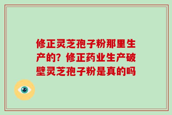 修正灵芝孢子粉那里生产的?修正药业生产破壁灵芝孢子粉是真的吗 修正灵芝孢子粉那里生产的?修正药业生产破壁灵芝孢子粉是真的吗