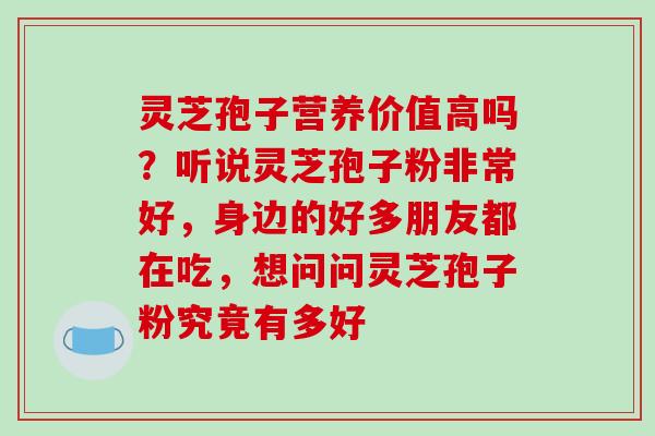 灵芝孢子营养价值高吗?听说灵芝孢子粉非常好,身边的好多朋友都在吃,想问问灵芝孢子粉究竟有多好 灵芝孢子营养价值高吗?听说灵芝孢子粉非常好,身边的好多朋友都在吃,想问问灵芝孢子粉究竟有多好