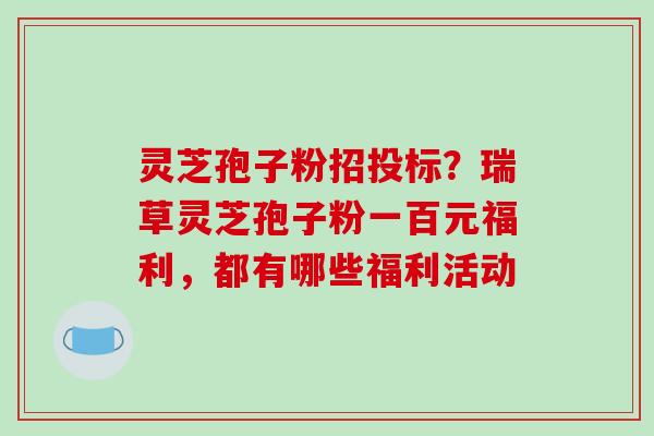 灵芝孢子粉招投标?瑞草灵芝孢子粉一百元福利,都有哪些福利活动 灵芝孢子粉招投标?瑞草灵芝孢子粉一百元福利,都有哪些福利活动