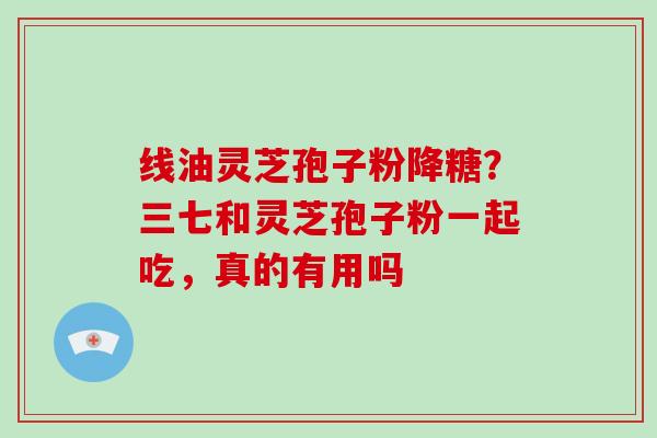 线油灵芝孢子粉降糖?三七和灵芝孢子粉一起吃,真的有用吗 线油灵芝孢子粉降糖?三七和灵芝孢子粉一起吃,真的有用吗
