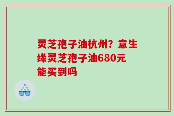 灵芝孢子油杭州？意生缘灵芝孢子油680元能买到吗