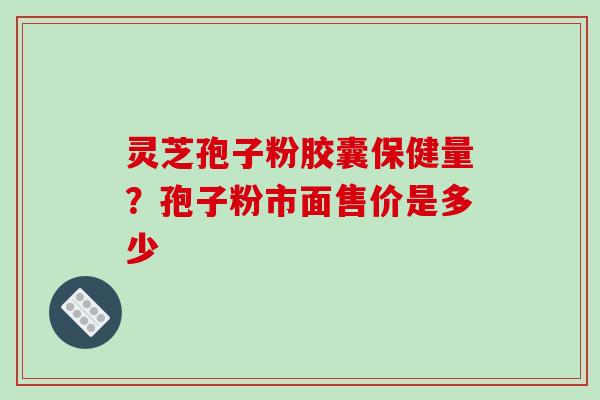 灵芝孢子粉胶囊保健量?孢子粉市面售价是多少 灵芝孢子粉胶囊保健量?孢子粉市面售价是多少