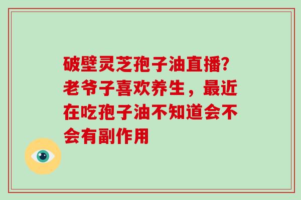破壁灵芝孢子油直播?老爷子喜欢养生,近在吃孢子油不知道会不会有副作用 破壁灵芝孢子油直播?老爷子喜欢养生,近在吃孢子油不知道会不会有副作用