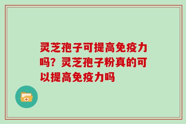 灵芝孢子可提高免疫力吗？灵芝孢子粉真的可以提高免疫力吗