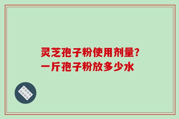 灵芝孢子粉使用剂量?一斤孢子粉放多少水 灵芝孢子粉使用剂量?一斤孢子粉放多少水