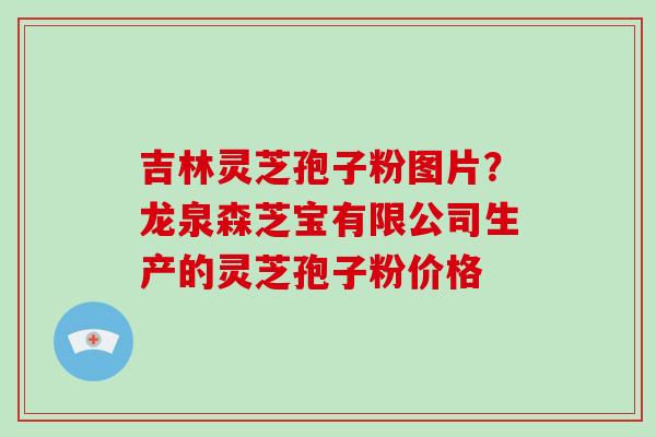 吉林灵芝孢子粉图片？龙泉森芝宝有限公司生产的灵芝孢子粉价格