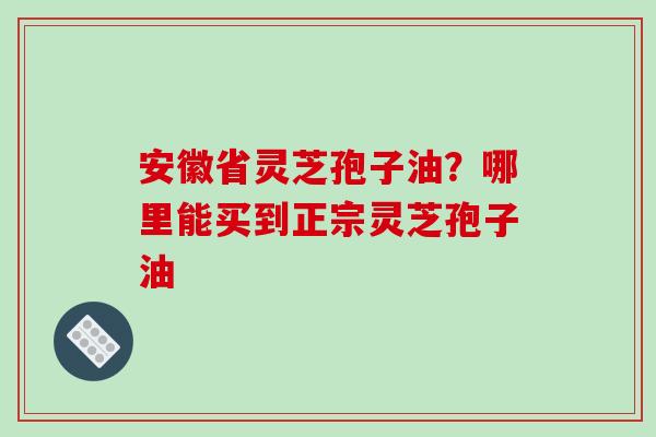 安徽省灵芝孢子油？哪里能买到正宗灵芝孢子油