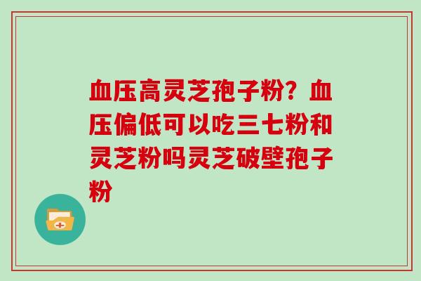高灵芝孢子粉?偏低可以吃三七粉和灵芝粉吗灵芝破壁孢子粉 高灵芝孢子粉?偏低可以吃三七粉和灵芝粉吗灵芝破壁孢子粉