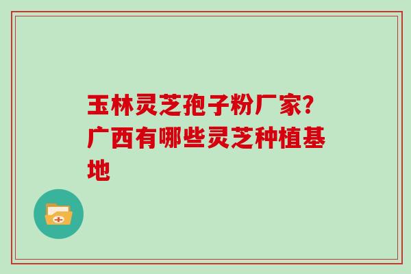 玉林灵芝孢子粉厂家？广西有哪些灵芝种植基地