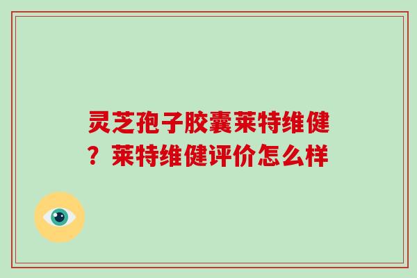 灵芝孢子胶囊莱特维健?莱特维健评价怎么样 灵芝孢子胶囊莱特维健?莱特维健评价怎么样