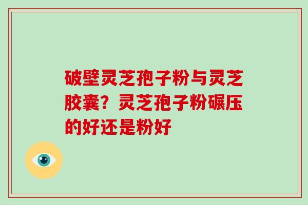 破壁灵芝孢子粉与灵芝胶囊？灵芝孢子粉碾压的好还是粉好