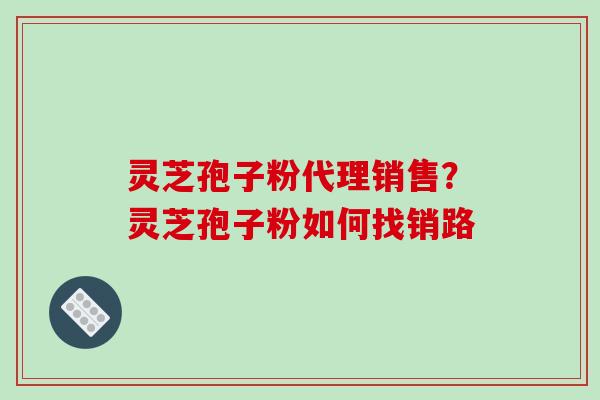 灵芝孢子粉代理销售?灵芝孢子粉如何找销路 灵芝孢子粉代理销售?灵芝孢子粉如何找销路