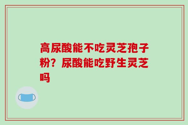 高尿酸能不吃灵芝孢子粉?尿酸能吃野生灵芝吗 高尿酸能不吃灵芝孢子粉?尿酸能吃野生灵芝吗