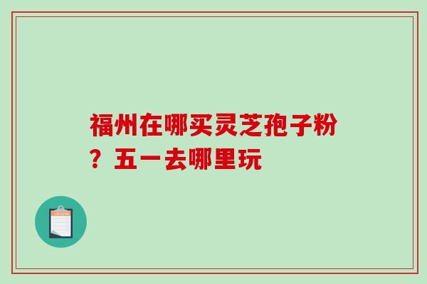 福州在哪买灵芝孢子粉？五一去哪里玩