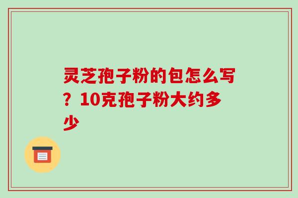 灵芝孢子粉的包怎么写?10克孢子粉大约多少 灵芝孢子粉的包怎么写?10克孢子粉大约多少