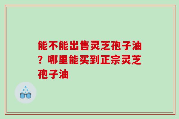 能不能出售灵芝孢子油？哪里能买到正宗灵芝孢子油