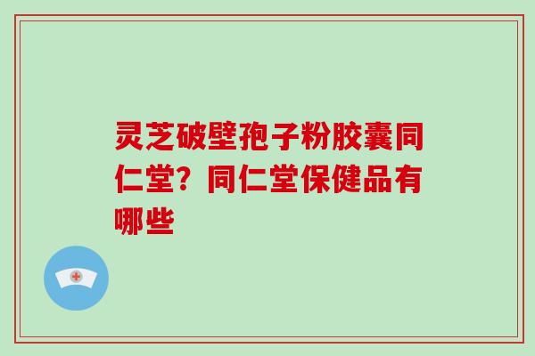 灵芝破壁孢子粉胶囊同仁堂?同仁堂保健品有哪些 灵芝破壁孢子粉胶囊同仁堂?同仁堂保健品有哪些