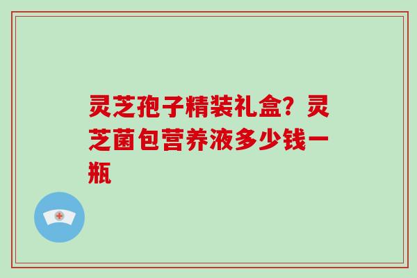 灵芝孢子精装礼盒?灵芝菌包营养液多少钱一瓶 灵芝孢子精装礼盒?灵芝菌包营养液多少钱一瓶