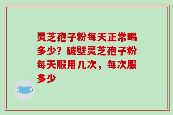 灵芝孢子粉每天正常喝多少？破壁灵芝孢子粉每天服用几次，每次服多少