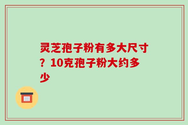 灵芝孢子粉有多大尺寸?10克孢子粉大约多少 灵芝孢子粉有多大尺寸?10克孢子粉大约多少