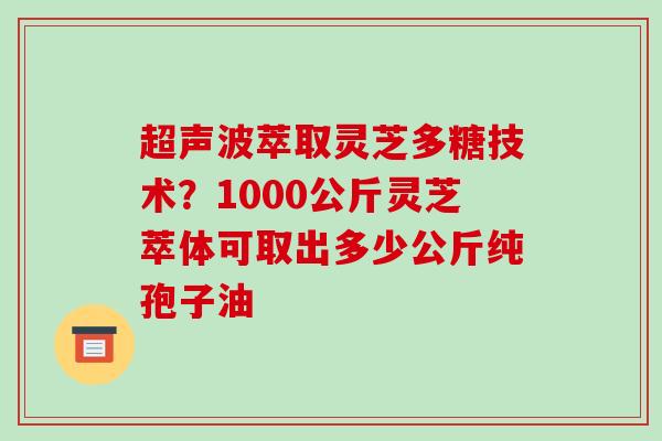 超声波萃取灵芝多糖技术？1000公斤灵芝萃体可取出多少公斤纯孢子油