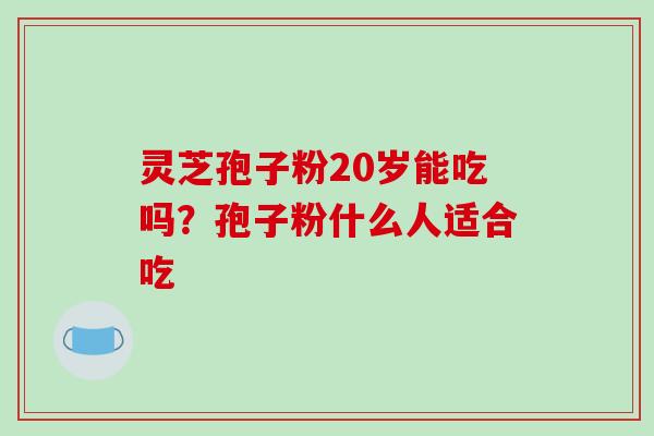 灵芝孢子粉20岁能吃吗?孢子粉什么人适合吃 灵芝孢子粉20岁能吃吗?孢子粉什么人适合吃