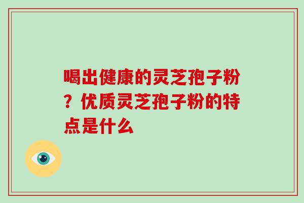 喝出健康的灵芝孢子粉?优质灵芝孢子粉的特点是什么 喝出健康的灵芝孢子粉?优质灵芝孢子粉的特点是什么