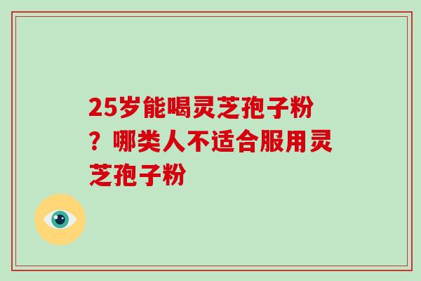 25岁能喝灵芝孢子粉?哪类人不适合服用灵芝孢子粉 25岁能喝灵芝孢子粉?哪类人不适合服用灵芝孢子粉