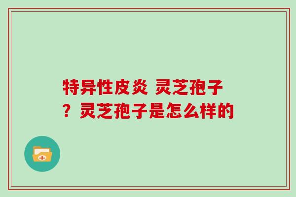 特异性皮炎 灵芝孢子？灵芝孢子是怎么样的