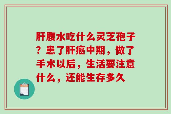 腹水吃什么灵芝孢子?患了中期,做了手术以后,生活要注意什么,还能生存多久 腹水吃什么灵芝孢子?患了中期,做了手术以后,生活要注意什么,还能生存多久