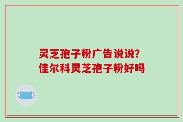 灵芝孢子粉广告说说?佳尔科灵芝孢子粉好吗 灵芝孢子粉广告说说?佳尔科灵芝孢子粉好吗