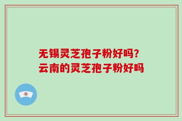 无锡灵芝孢子粉好吗？云南的灵芝孢子粉好吗