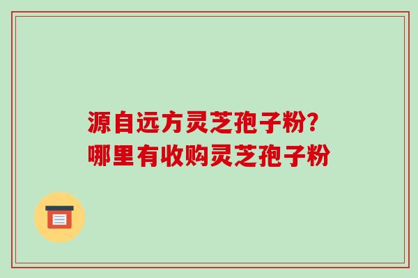 源自远方灵芝孢子粉?哪里有收购灵芝孢子粉 源自远方灵芝孢子粉?哪里有收购灵芝孢子粉