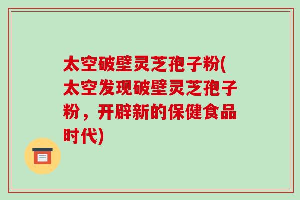 太空破壁灵芝孢子粉(太空发现破壁灵芝孢子粉，开辟新的保健食品时代)