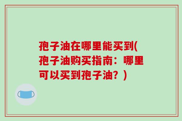 孢子油在哪里能买到(孢子油购买指南：哪里可以买到孢子油？)