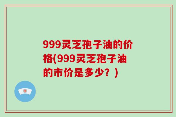 999灵芝孢子油的价格(999灵芝孢子油的市价是多少？)