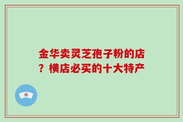 金华卖灵芝孢子粉的店?横店必买的十大特产 金华卖灵芝孢子粉的店?横店必买的十大特产