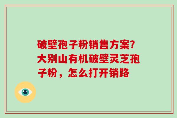 破壁孢子粉销售方案？大别山有机破壁灵芝孢子粉，怎么打开销路