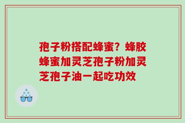 孢子粉搭配蜂蜜?蜂胶蜂蜜加灵芝孢子粉加灵芝孢子油一起吃功效 孢子粉搭配蜂蜜?蜂胶蜂蜜加灵芝孢子粉加灵芝孢子油一起吃功效