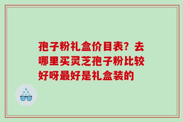 孢子粉礼盒价目表?去哪里买灵芝孢子粉比较好呀好是礼盒装的 孢子粉礼盒价目表?去哪里买灵芝孢子粉比较好呀好是礼盒装的